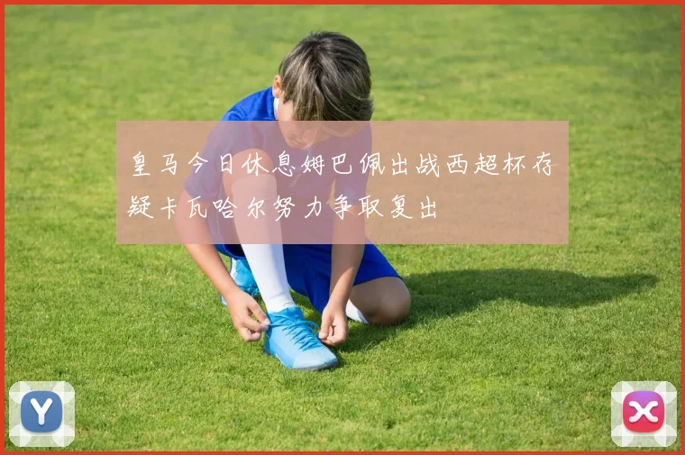 皇马今日休息姆巴佩出战西超杯存疑卡瓦哈尔努力争取复出