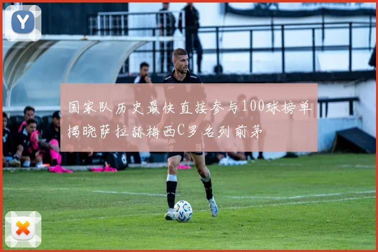 国家队历史最快直接参与100球榜单揭晓萨拉赫梅西C罗名列前茅
