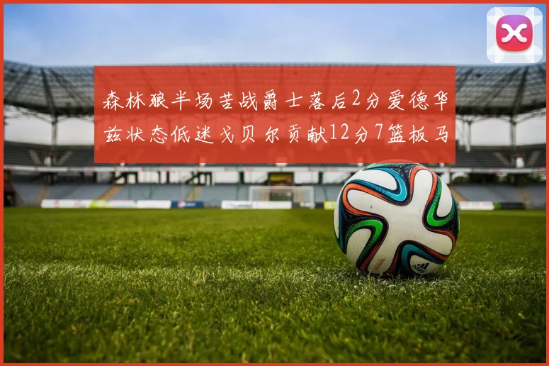 森林狼半场苦战爵士落后2分爱德华兹状态低迷戈贝尔贡献12分7篮板马卡表现抢眼拿下15分